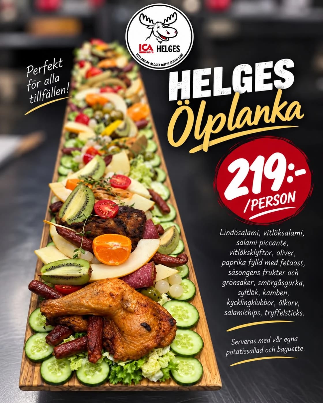 helges ölplanka på bild med texten 219 kr per person. Lindösalami, vitlöksalami, salami piccante, vitlöksklyftor, oliver, paprika fylld med fetaost, säsongens frukter och grönsaker, smörgåsgurka, syltlök, kamben, kycklingklubbor, ölkorv, salamichips, tryffelsticks.
Serveras med vår egna
potatissallad och baguette.