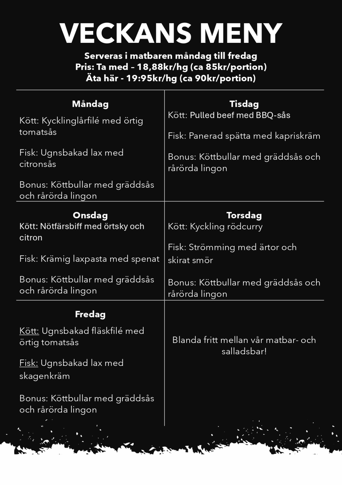 V28 

VECKANS MENY 
Serveras i matbaren måndag till fredag 
Pris: Ta med – 18,88kr/hg (ca 85kr/portion) 

Äta här - 19:95kr/hg (ca 90kr/portion) 

Måndag  

Kött: Kycklinglårfilé med örtig tomatsås 

Fisk: Ugnsbakad lax med citronsås 

Bonus: Köttbullar med gräddsås och rårörda lingon 

 
Tisdag  

Kött: Pulled beef med BBQ-sås 
Fisk: Panerad spätta med kapriskräm 

Bonus: Köttbullar med gräddsås och rårörda lingon 

 
Onsdag  

Kött: Nötfärsbiff med örtsky och citron 

Fisk: Krämig laxpasta med spenat 

Bonus: Köttbullar med gräddsås och rårörda lingon 

 
Torsdag  

Kött: Kyckling rödcurry 

Fisk: Strömming med ärtor och skirat smör 

Bonus: Köttbullar med gräddsås och rårörda lingon 

 
Fredag  

Kött: Ugnsbakad fläskfilé med örtig tomatsås 

Fisk: Ugnsbakad lax med skagenkräm 

Bonus: Köttbullar med gräddsås och rårörda lingon 

 

Blanda fritt mellan vår matbar- och salladsbar!