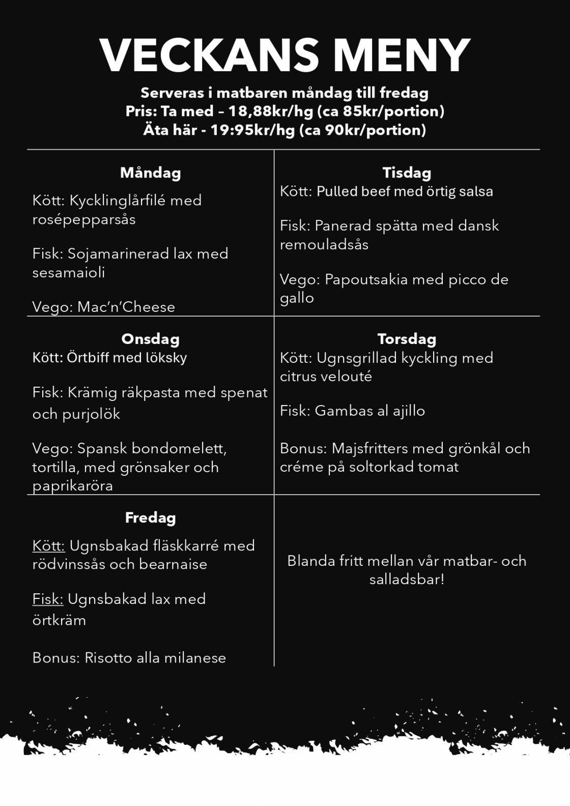 VECKANS MENY
Serveras i matbaren måndag till fredag
Pris: Ta med – 18,88kr/hg (ca 85kr/portion)
Äta här - 19:95kr/hg (ca 90kr/portion)
Måndag
Kött: Kycklinglårfilé med rosépepparsås
Fisk: Sojamarinerad lax med sesamaioli
Vego: Mac’n’Cheese
Tisdag
Kött: Pulled beef med örtig salsa
Fisk: Panerad spätta med dansk remouladsås
Vego: Papoutsakia med picco de gallo
Onsdag
Kött: Örtbiff med löksky
Fisk: Krämig räkpasta med spenat och purjolök
Vego: Spansk bondomelett, tortilla, med grönsaker och paprikaröra
Torsdag
Kött: Ugnsgrillad kyckling med citrus velouté
Fisk: Gambas al ajillo
Vego: Majsfritters med grönkål och créme på soltorkad tomat
Fredag
Kött: Ugnsbakad fläskkarré med rödvinssås och bearnaise
Fisk: Ugnsbakad lax med örtkräm
Vego: Risotto alla milanese
Blanda fritt mellan vår matbar- och salladsbar!