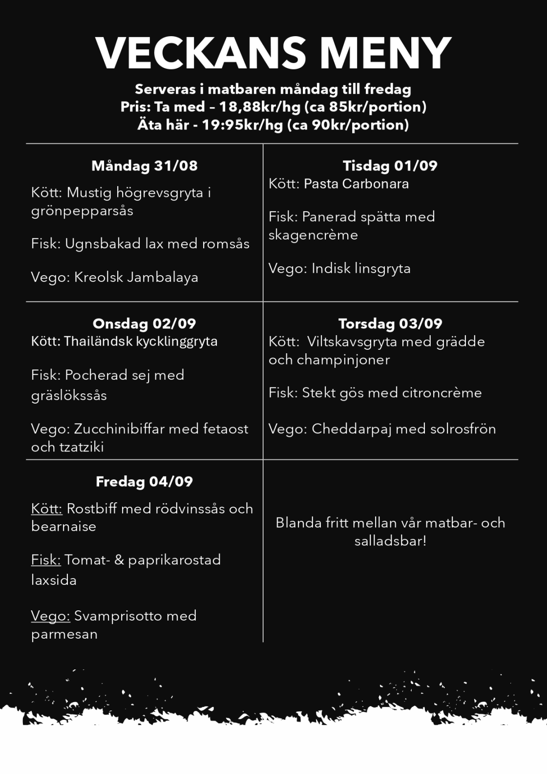 <h2>Veckans meny</h2>

<p>Serveras i matbaren måndag till fredag.</p>

<p>
  <strong>Pris:</strong><br>
  Ta med – 18,88 kr/hg, cirka 85 kr per portion.<br>
  Äta här – 19,95 kr/hg, cirka 90 kr per portion.
</p>

<h3>Måndag 31/08</h3>
<p>
  <strong>Kött:</strong> Mustig högrevsgryta i grönpepparsås<br>
  <strong>Fisk:</strong> Ugnsbakad lax med romsås<br>
  <strong>Vego:</strong> Kreolsk jambalaya
</p>

<h3>Tisdag 01/09</h3>
<p>
  <strong>Kött:</strong> Pasta Carbonara<br>
  <strong>Fisk:</strong> Panerad spätta med skagencrème<br>
  <strong>Vego:</strong> Indisk linsgryta
</p>

<h3>Onsdag 02/09</h3>
<p>
  <strong>Kött:</strong> Thailändsk kycklinggryta<br>
  <strong>Fisk:</strong> Pocherad sej med gräslökssås<br>
  <strong>Vego:</strong> Zucchinibiffar med fetaost och tzatziki
</p>

<h3>Torsdag 03/09</h3>
<p>
  <strong>Kött:</strong> Viltskavsgryta med grädde och champinjoner<br>
  <strong>Fisk:</strong> Stekt gös med citroncrème<br>
  <strong>Vego:</strong> Cheddarpaj med solrosfrön
</p>

<h3>Fredag 04/09</h3>
<p>
  <strong>Kött:</strong> Rostbiff med rödvinssås och bearnaise<br>
  <strong>Fisk:</strong> Tomat- och paprikarostad laxsida<br>
  <strong>Vego:</strong> Svamprisotto med parmesan
</p>

<p>Blanda fritt mellan vår matbar och salladsbar!</p>