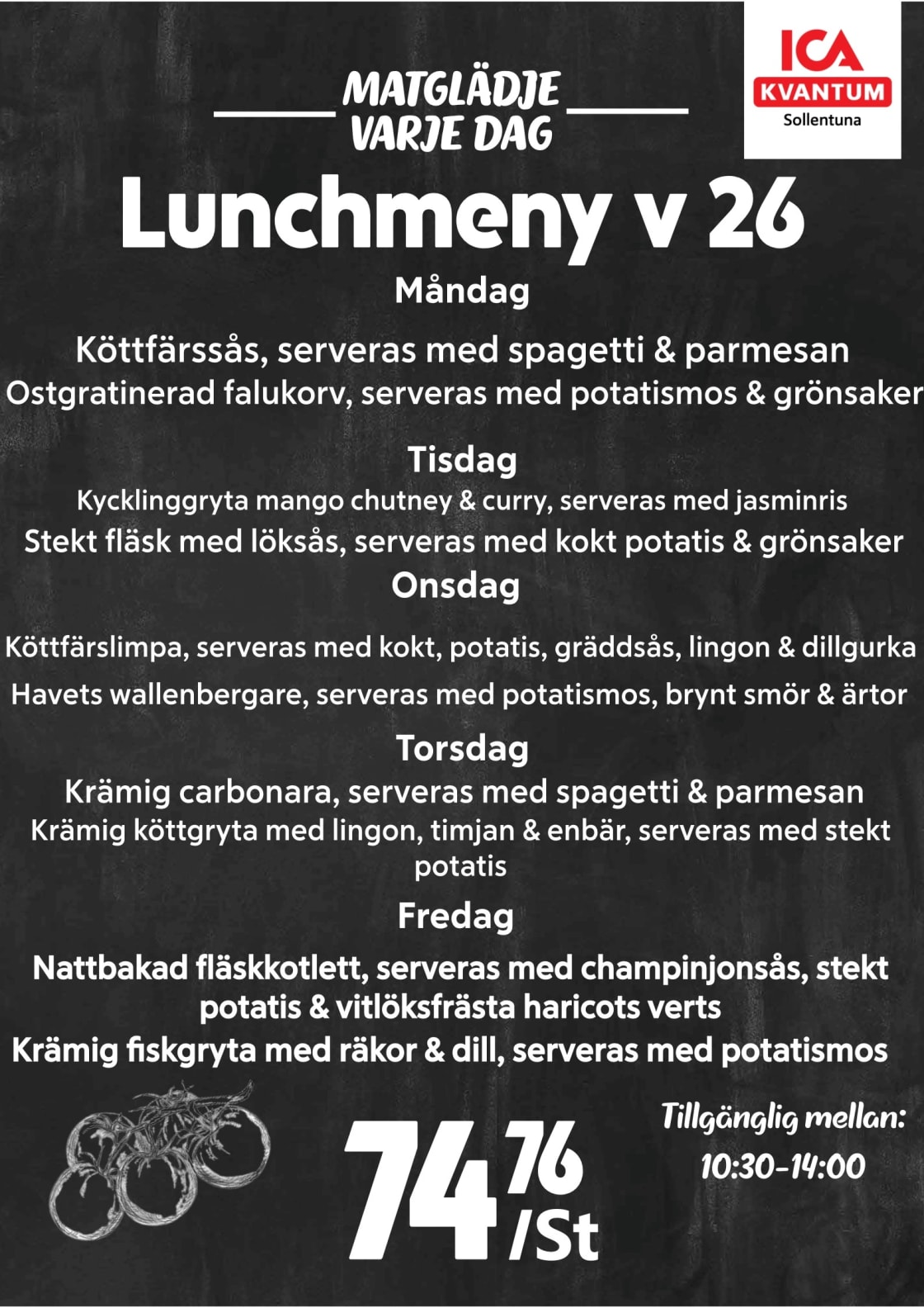 Veckans lunch

Måndag
Köttfärssås, serveras med spagetti & parmesan
Ostgratinerad falukorv, serveras med potatismos & grönsaker
 
Tisdag
Kycklinggryta mango chutney & curry, serveras med jasminris
Stekt fläsk med löksås, serveras med kokt potatis & grönsaker
 
Onsdag
Köttfärslimpa, serveras med kokt, potatis, gräddsås, lingon & dillgurka
Havets wallenbergare, serveras med potatismos, brynt smör & ärtor
 
Torsdag
Krämig carbonara, serveras med spagetti & parmesan
Krämig köttgryta med lingon, timjan & enbär, serveras med stekt
potatis
 
Fredag
Nattbakad fläskkotlett, serveras med champinjonsås, stekt
potatis & vitlöksfrästa haricots verts
Krämig fiskgryta med räkor & dill, serveras med potatismos