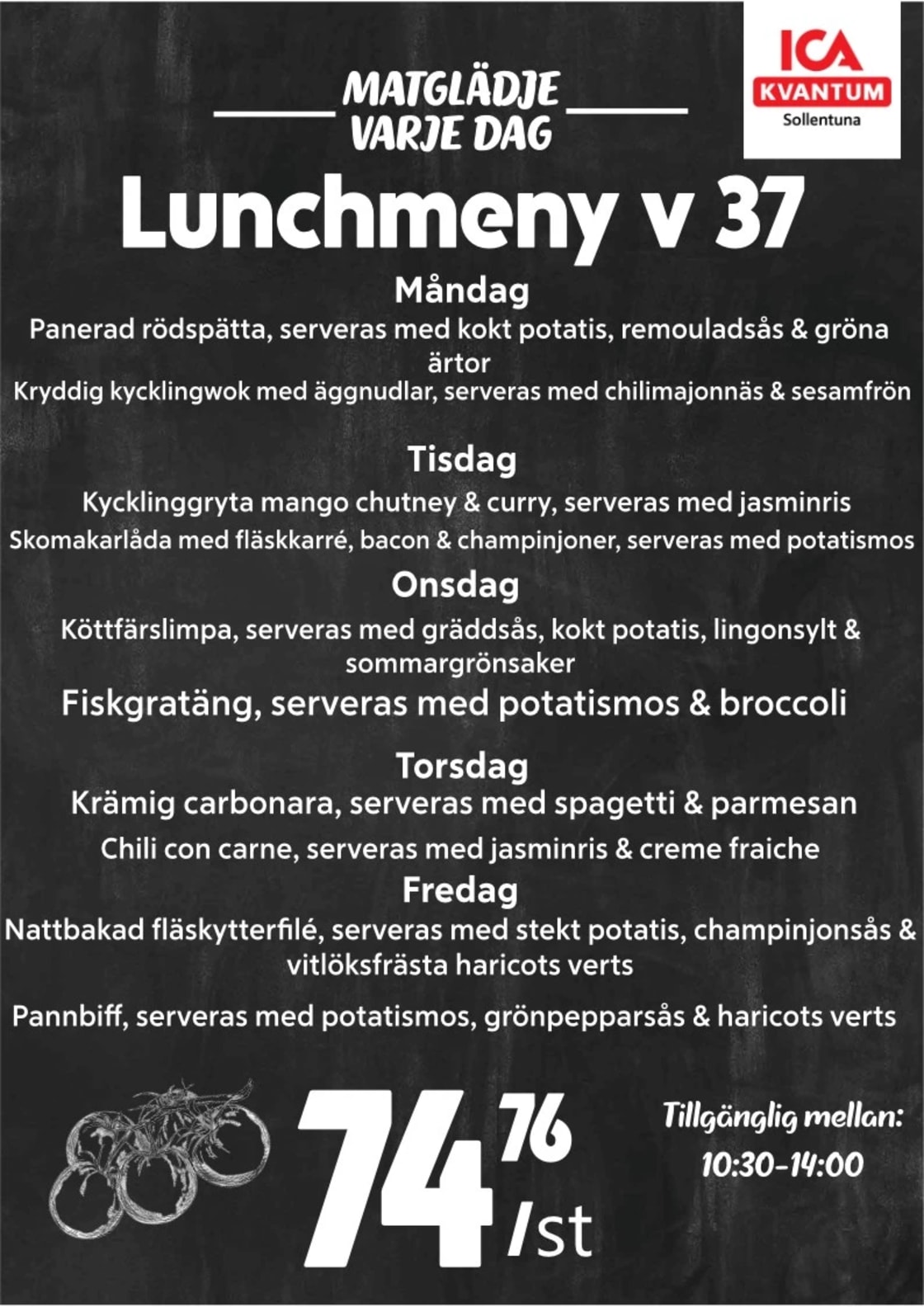 Måndag
• Panerad rödspätta, serveras med kokt potatis, remouladsås & grönaärtor
• Kryddig kycklingwok med äggnudlar, serveras med chilimajonnäs & sesamfrön
 
Tisdag
• Kycklinggryta mango chutney & curry, serveras med jasminris
• Skomakarlåda med fläskkarré, bacon & champinjoner, serveras med potatismos
 
Onsdag
• Köttfärslimpa, serveras med gräddsås, kokt potatis, lingonsylt & sommargrönsaker
• Fiskgratäng, serveras med potatismos & broccoli
 
Torsdag
• Krämig carbonara, serveras med spagetti & parmesan
• Chili con carne, serveras med jasminris & créme fraiche
 
Fredag
• Nattbakad fläskytterfilé, serveras med stekt potatis, champinjonsås & vitlöksfrästa haricots verts
• Pannbiff, serveras med potatismos, grönpepparsås & haricots verts

Pris 74:76/st